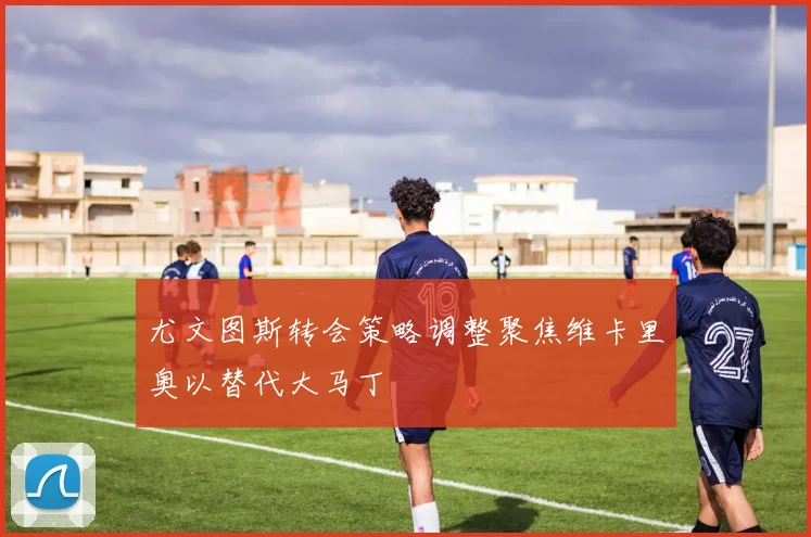 尤文图斯转会策略调整聚焦维卡里奥以替代大马丁