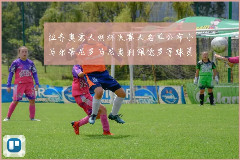 拉齐奥意大利杯决赛大名单公布小马尔蒂尼罗马尼奥利佩德罗等球员入选
