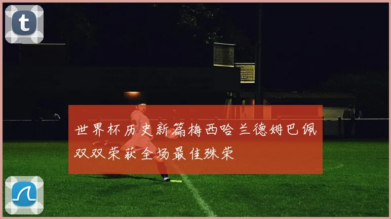 世界杯历史新篇梅西哈兰德姆巴佩双双荣获全场最佳殊荣