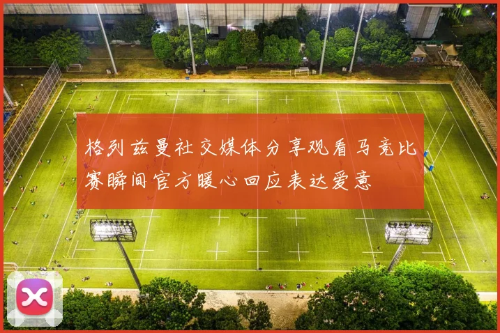 格列兹曼社交媒体分享观看马竞比赛瞬间官方暖心回应表达爱意