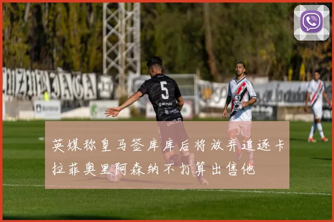 英媒称皇马签库库后将放弃追逐卡拉菲奥里阿森纳不打算出售他