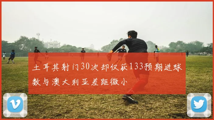 土耳其射门30次却仅获133预期进球数与澳大利亚差距微小