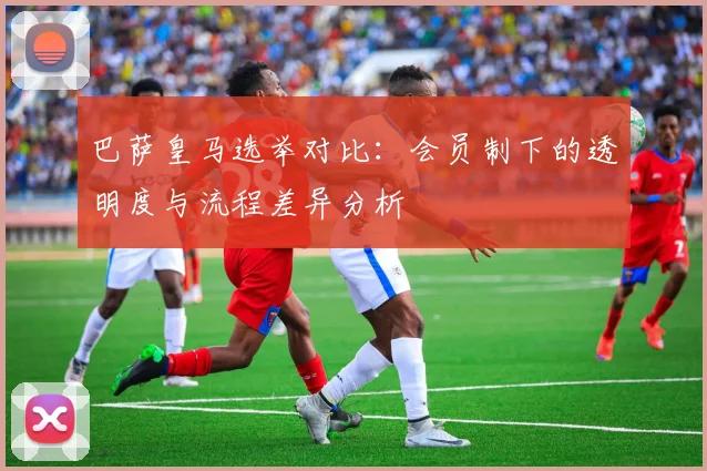 巴萨皇马选举对比：会员制下的透明度与流程差异分析