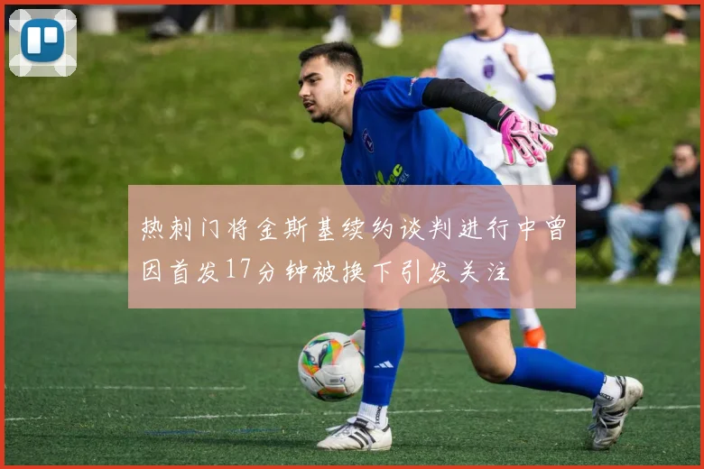 热刺门将金斯基续约谈判进行中曾因首发17分钟被换下引发关注