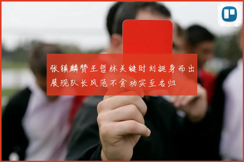 张镇麟赞王哲林关键时刻挺身而出展现队长风范不贪功实至名归
