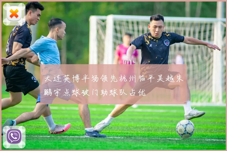 大连英博半场领先杭州临平吴越朱鹏宇点球破门助球队占优