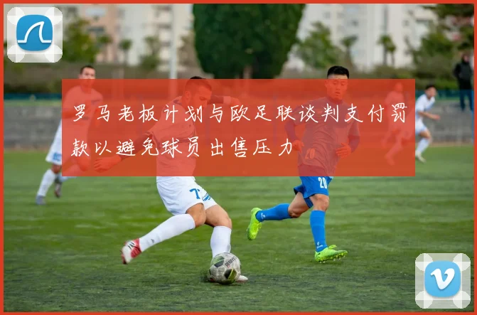 罗马老板计划与欧足联谈判支付罚款以避免球员出售压力