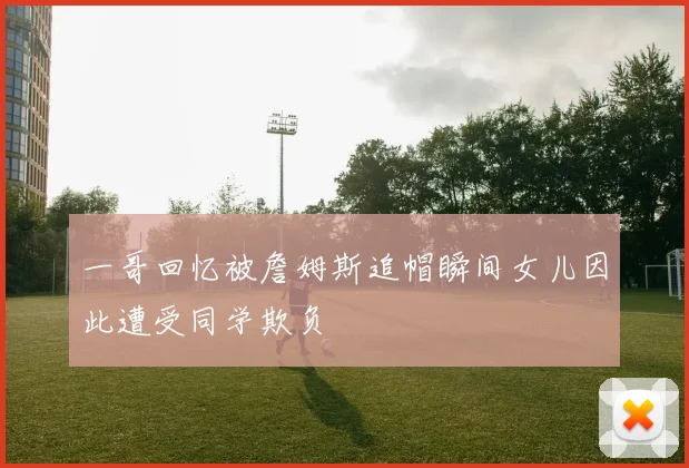 一哥回忆被詹姆斯追帽瞬间女儿因此遭受同学欺负