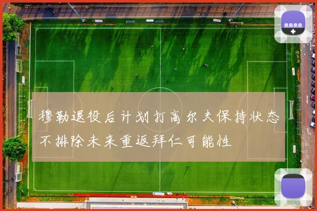 穆勒退役后计划打高尔夫保持状态不排除未来重返拜仁可能性