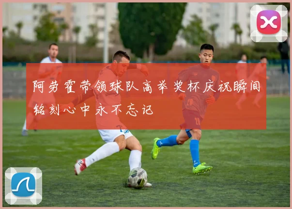 阿劳霍带领球队高举奖杯庆祝瞬间铭刻心中永不忘记