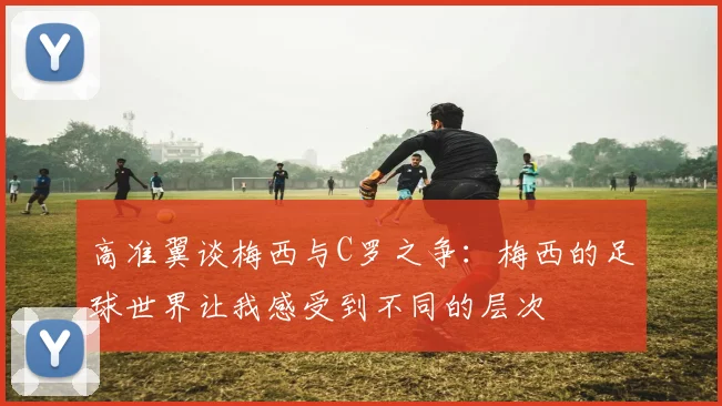 高准翼谈梅西与C罗之争：梅西的足球世界让我感受到不同的层次