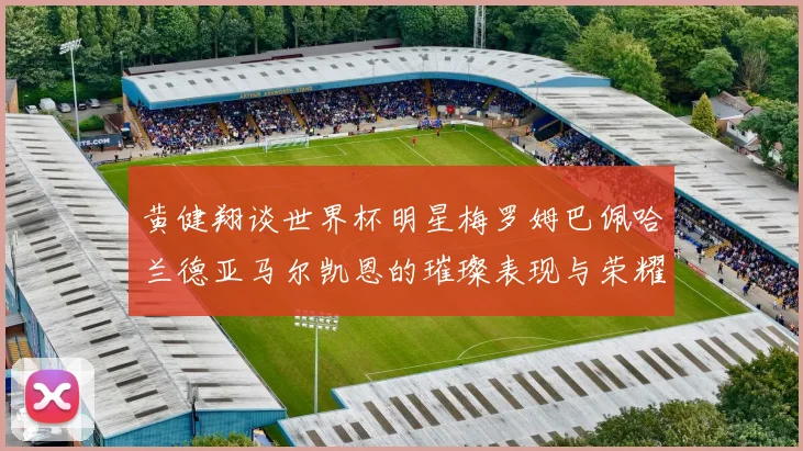 黄健翔谈世界杯明星梅罗姆巴佩哈兰德亚马尔凯恩的璀璨表现与荣耀时刻