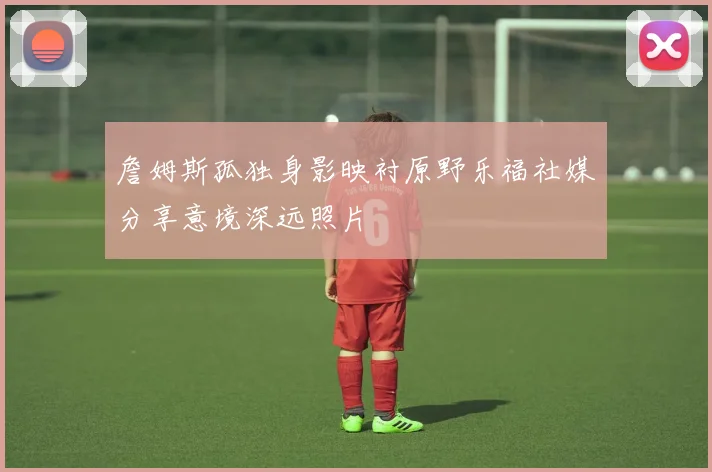 詹姆斯孤独身影映衬原野乐福社媒分享意境深远照片