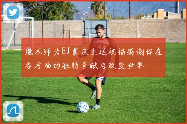 魔术师为EJ酱庆生送祝福感谢你在各方面的独特贡献与改变世界